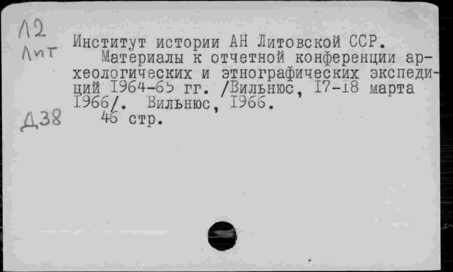 ﻿Al
Д38
Институт истории АН Литовской ССР.
Материалы к отчетной конференции археологических и этнографических экспеди ций 1964-69 гг. /Вильнюс, 17-18 марта 1966/. Вильнюс, 1966.
46 стр.